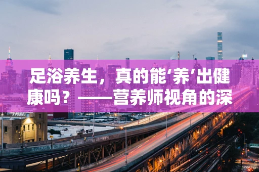 足浴养生，真的能‘养’出健康吗？——营养师视角的深度解析