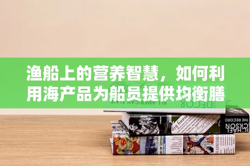 渔船上的营养智慧，如何利用海产品为船员提供均衡膳食？