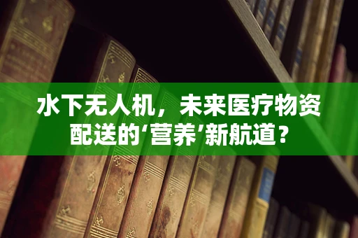 水下无人机，未来医疗物资配送的‘营养’新航道？