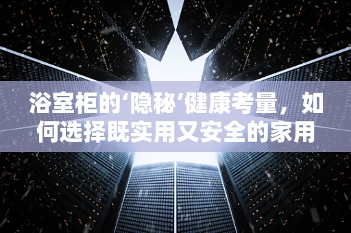 浴室柜的‘隐秘’健康考量，如何选择既实用又安全的家用储物方案？