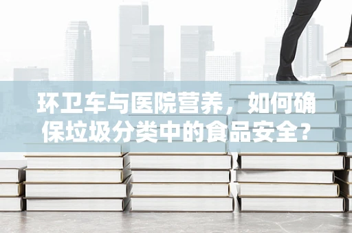 环卫车与医院营养，如何确保垃圾分类中的食品安全？