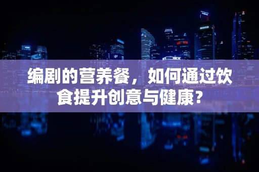 编剧的营养餐，如何通过饮食提升创意与健康？