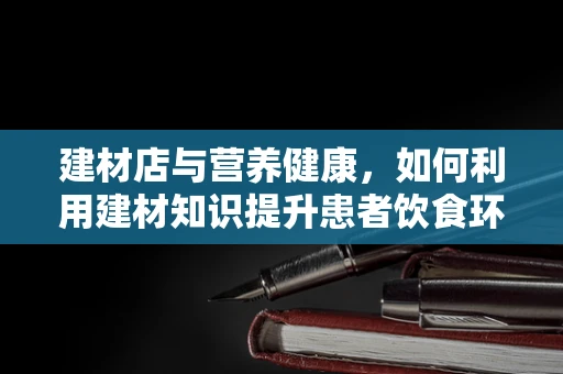 建材店与营养健康，如何利用建材知识提升患者饮食环境？