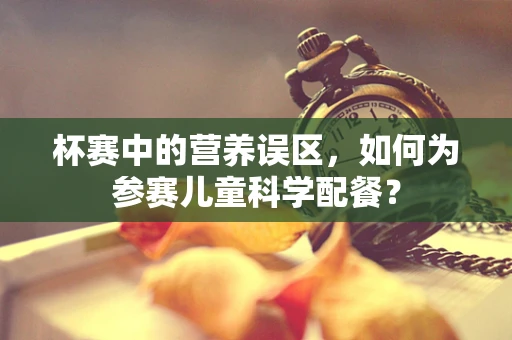 杯赛中的营养误区，如何为参赛儿童科学配餐？