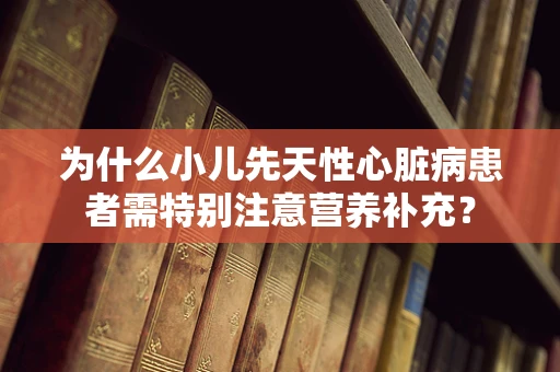 为什么小儿先天性心脏病患者需特别注意营养补充？