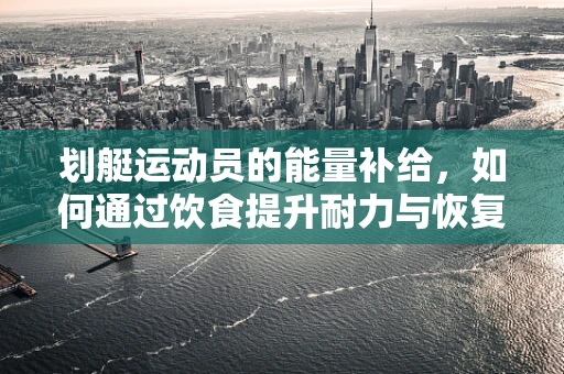 划艇运动员的能量补给，如何通过饮食提升耐力与恢复力？