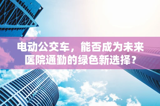 电动公交车，能否成为未来医院通勤的绿色新选择？