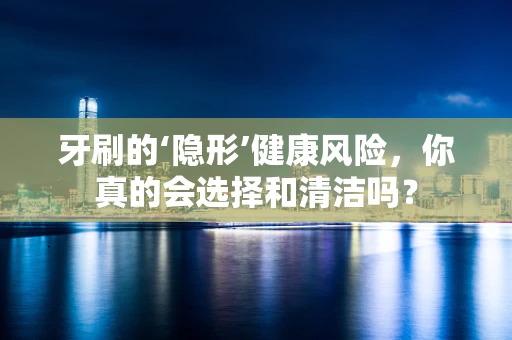 牙刷的‘隐形’健康风险，你真的会选择和清洁吗？