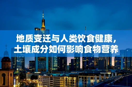 地质变迁与人类饮食健康，土壤成分如何影响食物营养？