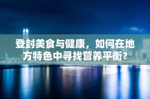 登封美食与健康，如何在地方特色中寻找营养平衡？