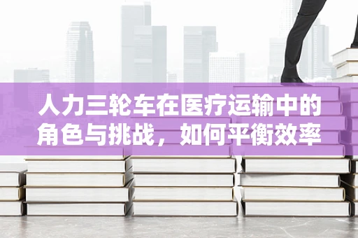 人力三轮车在医疗运输中的角色与挑战，如何平衡效率与人文关怀？