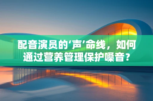 配音演员的‘声’命线，如何通过营养管理保护嗓音？