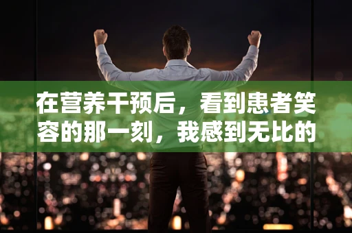 在营养干预后，看到患者笑容的那一刻，我感到无比的欣慰
