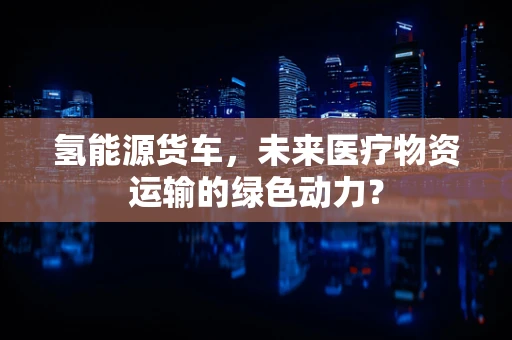 氢能源货车，未来医疗物资运输的绿色动力？