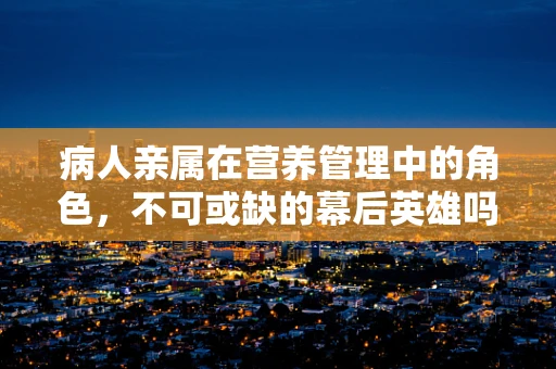 病人亲属在营养管理中的角色，不可或缺的幕后英雄吗？