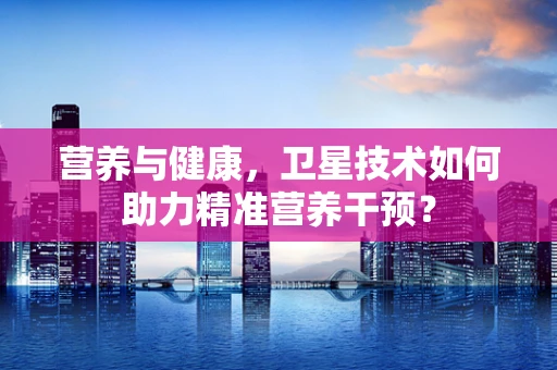 营养与健康，卫星技术如何助力精准营养干预？