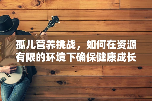 孤儿营养挑战，如何在资源有限的环境下确保健康成长？
