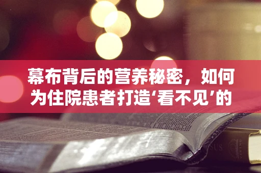 幕布背后的营养秘密，如何为住院患者打造‘看不见’的关怀？