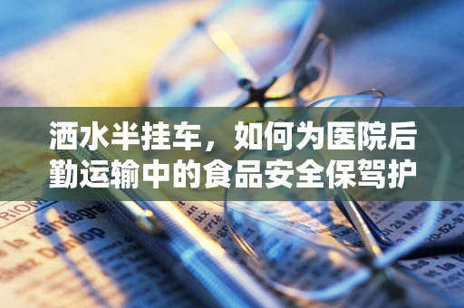 洒水半挂车，如何为医院后勤运输中的食品安全保驾护航？