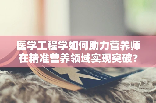 医学工程学如何助力营养师在精准营养领域实现突破？