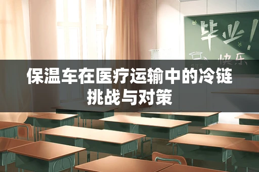保温车在医疗运输中的冷链挑战与对策