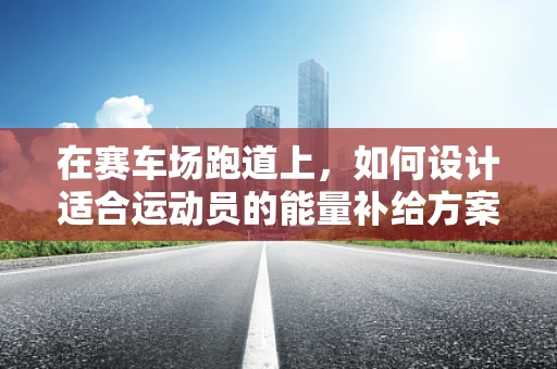 在赛车场跑道上，如何设计适合运动员的能量补给方案？