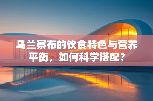 乌兰察布的饮食特色与营养平衡，如何科学搭配？