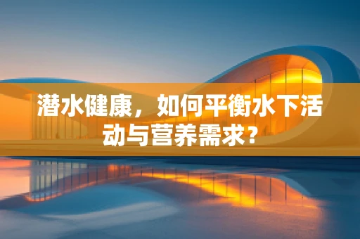 潜水健康，如何平衡水下活动与营养需求？