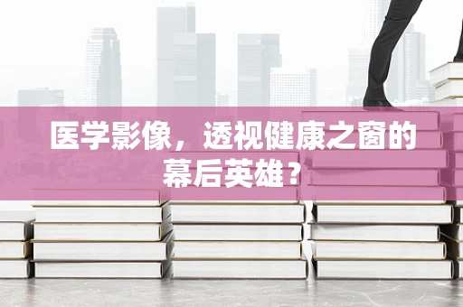 医学影像，透视健康之窗的幕后英雄？