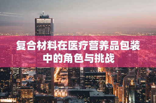 复合材料在医疗营养品包装中的角色与挑战