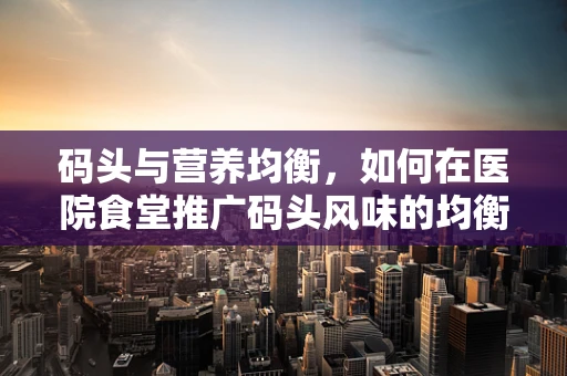 码头与营养均衡，如何在医院食堂推广码头风味的均衡膳食？