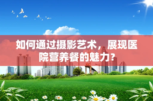 如何通过摄影艺术，展现医院营养餐的魅力？