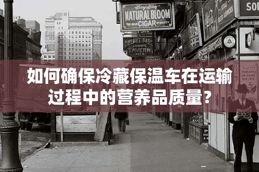 如何确保冷藏保温车在运输过程中的营养品质量？
