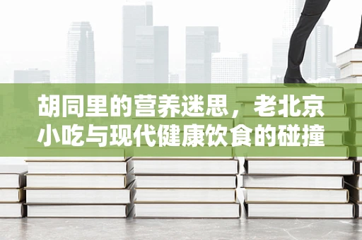 胡同里的营养迷思，老北京小吃与现代健康饮食的碰撞