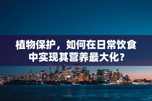 植物保护，如何在日常饮食中实现其营养最大化？