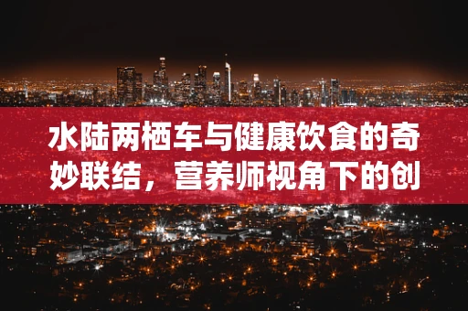 水陆两栖车与健康饮食的奇妙联结，营养师视角下的创新饮食方案