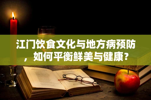 江门饮食文化与地方病预防，如何平衡鲜美与健康？