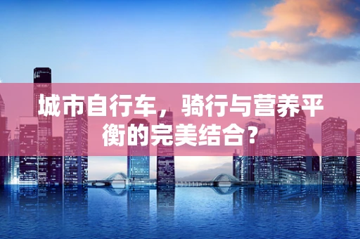 城市自行车，骑行与营养平衡的完美结合？