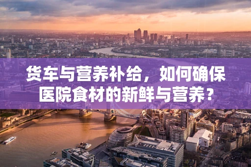 货车与营养补给，如何确保医院食材的新鲜与营养？