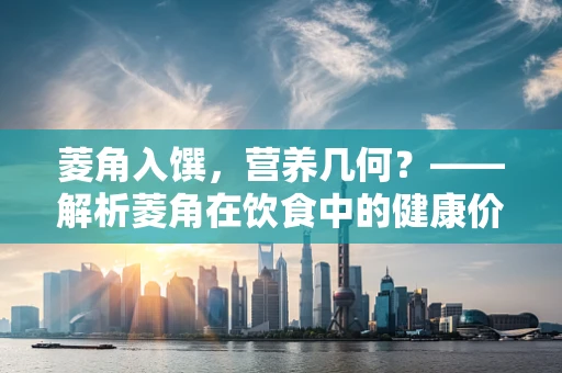 菱角入馔，营养几何？——解析菱角在饮食中的健康价值