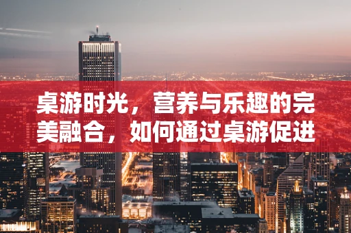 桌游时光，营养与乐趣的完美融合，如何通过桌游促进患者饮食兴趣？