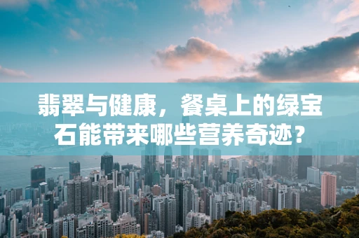 翡翠与健康，餐桌上的绿宝石能带来哪些营养奇迹？