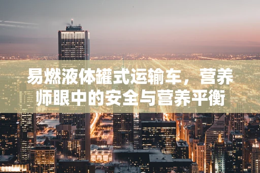 易燃液体罐式运输车，营养师眼中的安全与营养平衡
