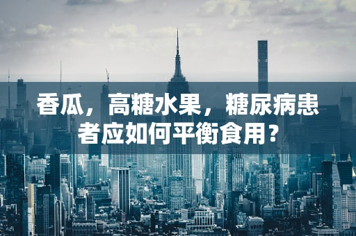 香瓜，高糖水果，糖尿病患者应如何平衡食用？