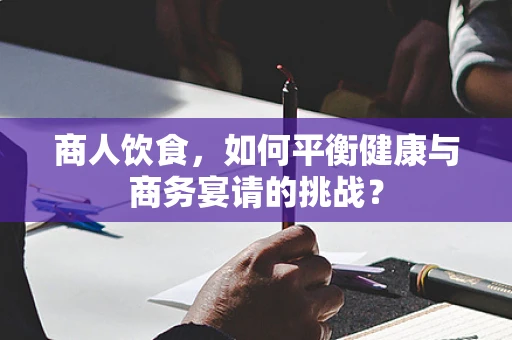 商人饮食，如何平衡健康与商务宴请的挑战？