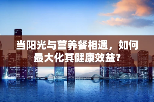 当阳光与营养餐相遇，如何最大化其健康效益？
