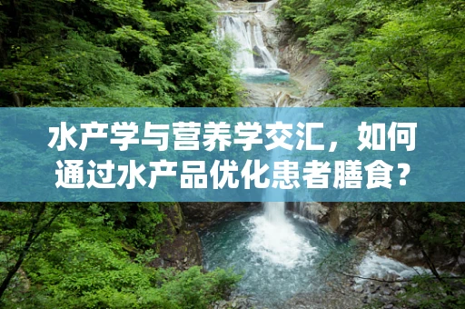 水产学与营养学交汇，如何通过水产品优化患者膳食？