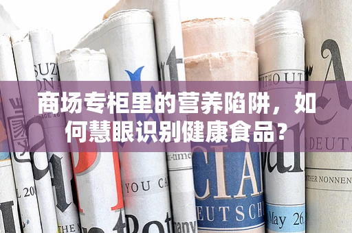 商场专柜里的营养陷阱，如何慧眼识别健康食品？