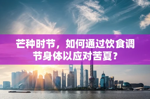 芒种时节，如何通过饮食调节身体以应对苦夏？