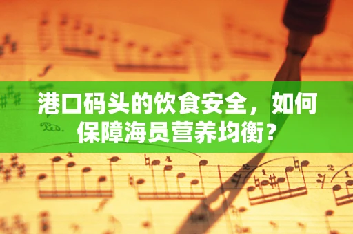 港口码头的饮食安全，如何保障海员营养均衡？